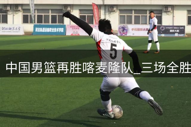 中国男篮再胜喀麦隆队 三场全胜结束国际团结杯