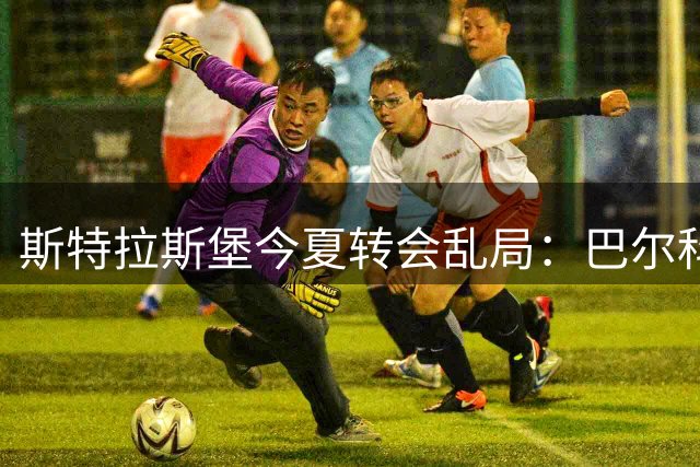 斯特拉斯堡今夏转会乱局：巴尔科3500万欧交易卡壳引关注