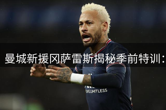 曼城新援冈萨雷斯揭秘季前特训：马雷斯卡体系与瓜帅理念一脉相承