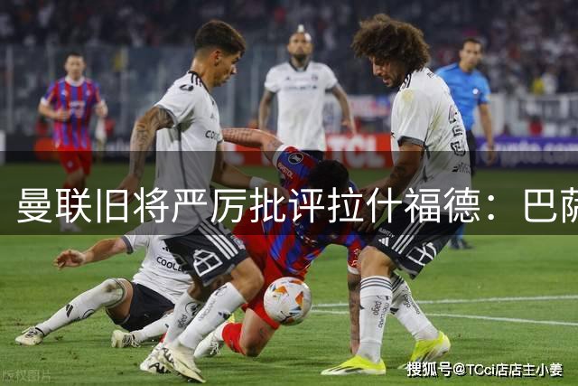曼联旧将严厉批评拉什福德：巴萨弃购背后暴露职业态度问题
