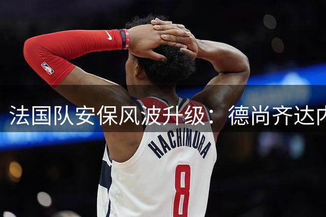 法国队安保风波升级：德尚齐达内联手对抗足协高层决策