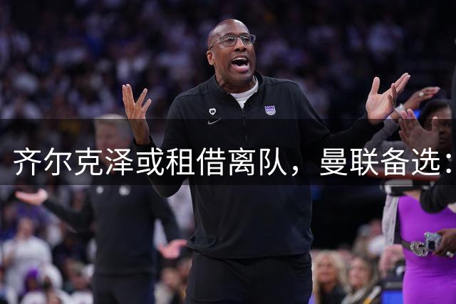 齐尔克泽或租借离队，曼联备选：4000万镑追沃特金斯