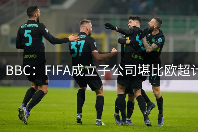 BBC：FIFA成立子公司堪比欧超计划，2000万美元对许多国家算巨款