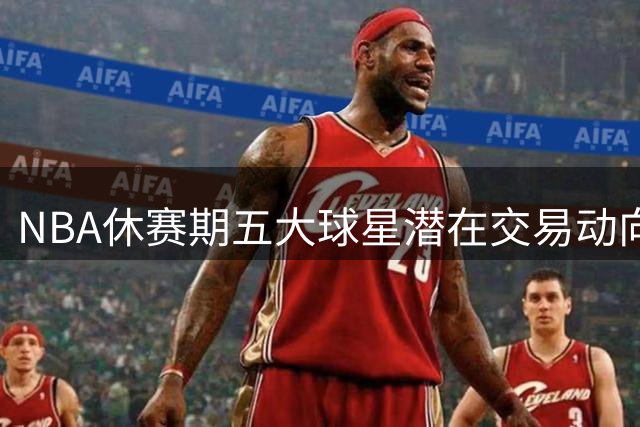 NBA休赛期五大球星潜在交易动向解析 杜兰特欧文领衔换队热门